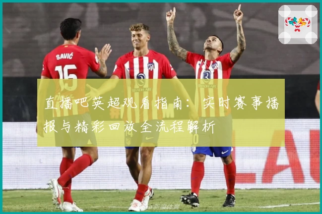 直播吧英超观看指南：实时赛事播报与精彩回放全流程解析