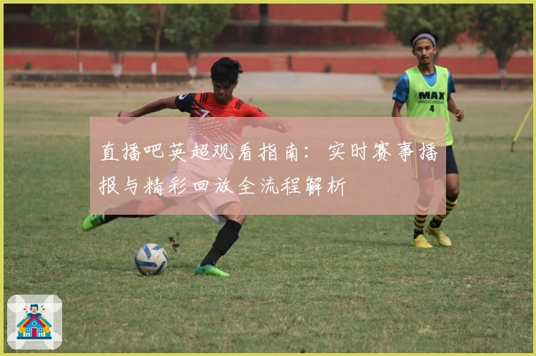 直播吧英超观看指南：实时赛事播报与精彩回放全流程解析