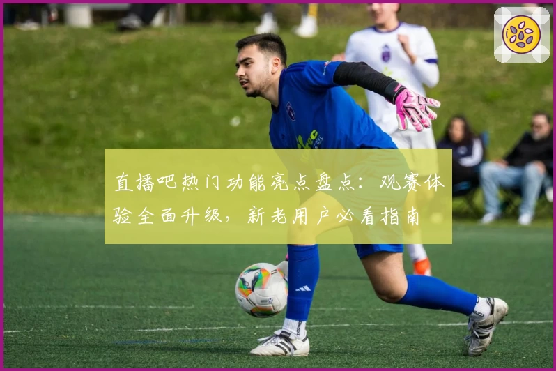 直播吧热门功能亮点盘点：观赛体验全面升级，新老用户必看指南