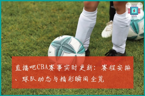 直播吧CBA赛事实时更新：赛程安排、球队动态与精彩瞬间全览