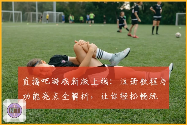 直播吧游戏新版上线：注册教程与功能亮点全解析，让你轻松畅玩