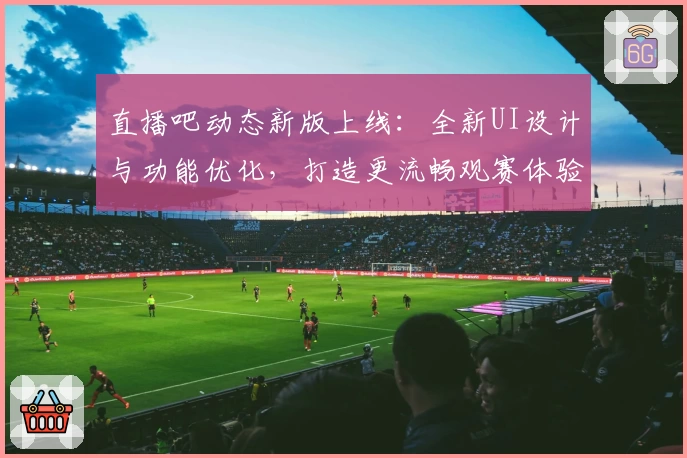 直播吧动态新版上线：全新UI设计与功能优化，打造更流畅观赛体验