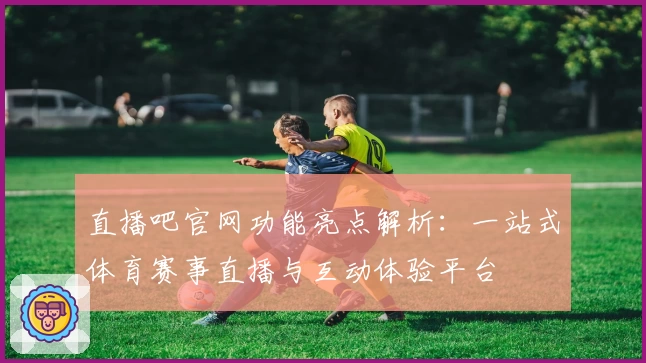 直播吧官网功能亮点解析：一站式体育赛事直播与互动体验平台
