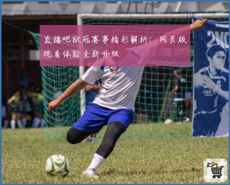 直播吧欧冠赛事精彩解析：网页版观看体验全新升级