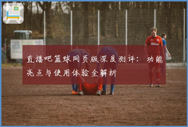 直播吧篮球网页版深度测评：功能亮点与使用体验全解析
