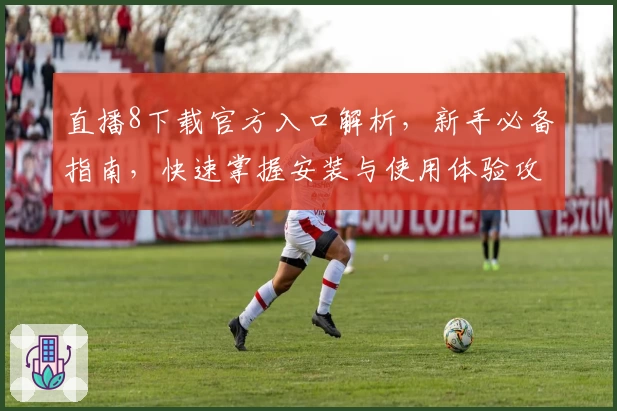 直播8下载官方入口解析，新手必备指南，快速掌握安装与使用体验攻略