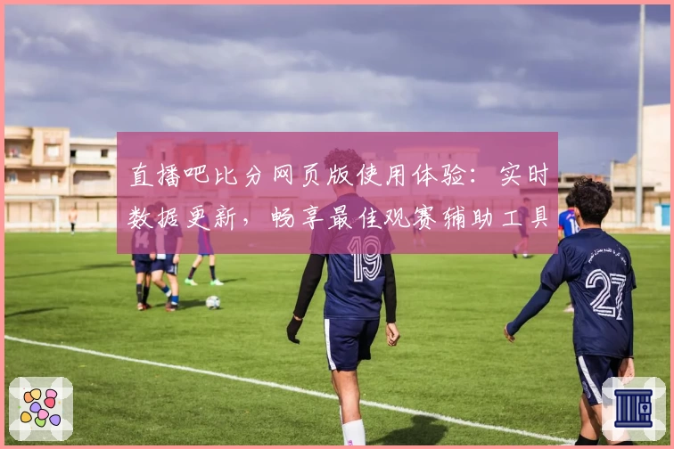直播吧比分网页版使用体验：实时数据更新，畅享最佳观赛辅助工具