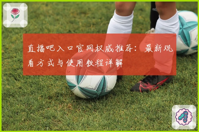 直播吧入口官网权威推荐：最新观看方式与使用教程详解