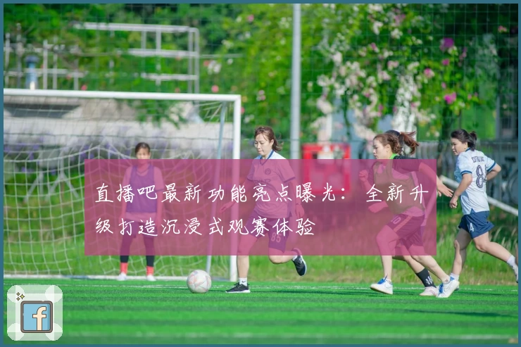 直播吧最新功能亮点曝光：全新升级打造沉浸式观赛体验
