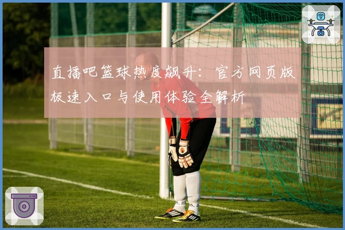 直播吧篮球热度飙升:官方网页版极速入口与使用体验全解析