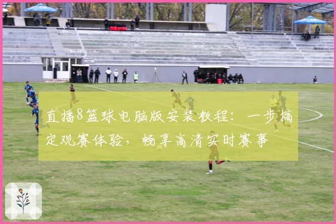 直播8篮球电脑版安装教程：一步搞定观赛体验，畅享高清实时赛事