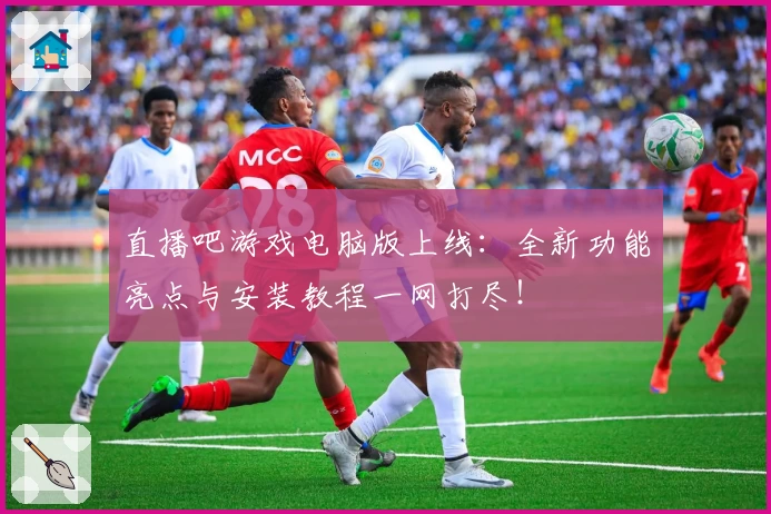 直播吧游戏电脑版上线：全新功能亮点与安装教程一网打尽！