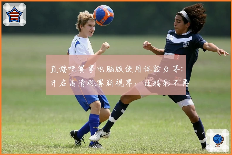 直播吧赛事电脑版使用体验分享：开启高清观赛新视界，让精彩不再错过