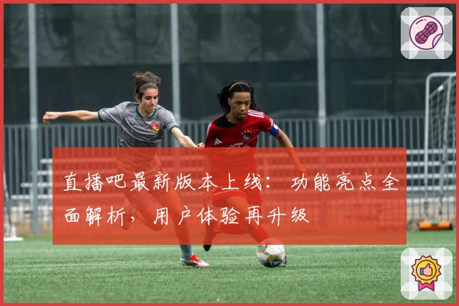 直播吧最新版本上线：功能亮点全面解析，用户体验再升级