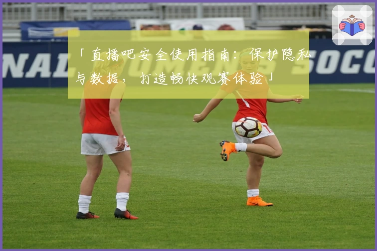 「直播吧安全使用指南：保护隐私与数据，打造畅快观赛体验」
