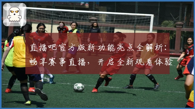直播吧官方版新功能亮点全解析：畅享赛事直播，开启全新观看体验